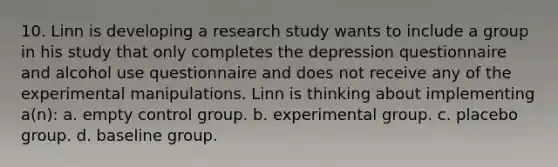 10. Linn is developing a research study wants to include a group in his study that only completes the depression questionnaire and alcohol use questionnaire and does not receive any of the experimental manipulations. Linn is thinking about implementing a(n): a. empty control group. b. experimental group. c. placebo group. d. baseline group.