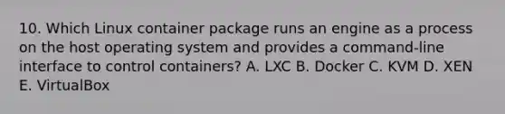 10. Which Linux container package runs an engine as a process on the host operating system and provides a command-line interface to control containers? A. LXC B. Docker C. KVM D. XEN E. VirtualBox