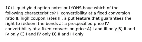 10) Liquid yield option notes or LYONS have which of the following characteristics? I. convertibility at a fixed conversion ratio II. high coupon rates III. a put feature that guarantees the right to redeem the bonds at a prespecified price IV. convertibility at a fixed conversion price A) I and III only B) II and IV only C) I and IV only D) II and III only