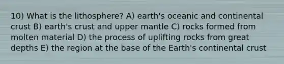 10) What is the lithosphere? A) earth's oceanic and continental crust B) earth's crust and upper mantle C) rocks formed from molten material D) the process of uplifting rocks from great depths E) the region at the base of the Earth's continental crust