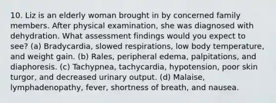 10. Liz is an elderly woman brought in by concerned family members. After physical examination, she was diagnosed with dehydration. What assessment findings would you expect to see? (a) Bradycardia, slowed respirations, low body temperature, and weight gain. (b) Rales, peripheral edema, palpitations, and diaphoresis. (c) Tachypnea, tachycardia, hypotension, poor skin turgor, and decreased urinary output. (d) Malaise, lymphadenopathy, fever, shortness of breath, and nausea.