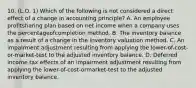 10. (L.O. 1) Which of the following is not considered a direct effect of a change in accounting principle? A. An employee profitsharing plan based on net income when a company uses the percentageofcompletion method. B. The inventory balance as a result of a change in the inventory valuation method. C. An impairment adjustment resulting from applying the lower-of-cost-or-market-test to the adjusted inventory balance. D. Deferred income tax effects of an impairment adjustment resulting from applying the lower-of-cost-ormarket-test to the adjusted inventory balance.