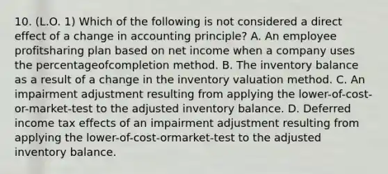 10. (L.O. 1) Which of the following is not considered a direct effect of a change in accounting principle? A. An employee profitsharing plan based on net income when a company uses the percentageofcompletion method. B. The inventory balance as a result of a change in the inventory valuation method. C. An impairment adjustment resulting from applying the lower-of-cost-or-market-test to the adjusted inventory balance. D. Deferred income tax effects of an impairment adjustment resulting from applying the lower-of-cost-ormarket-test to the adjusted inventory balance.