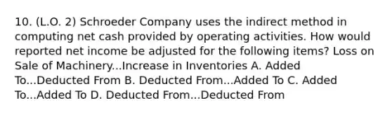 10. (L.O. 2) Schroeder Company uses the indirect method in computing net cash provided by operating activities. How would reported net income be adjusted for the following items? Loss on Sale of Machinery...Increase in Inventories A. Added To...Deducted From B. Deducted From...Added To C. Added To...Added To D. Deducted From...Deducted From