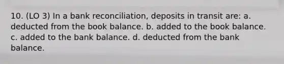 10. (LO 3) In a bank reconciliation, deposits in transit are: a. deducted from the book balance. b. added to the book balance. c. added to the bank balance. d. deducted from the bank balance.