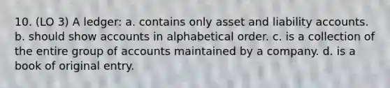 10. (LO 3) A ledger: a. contains only asset and liability accounts. b. should show accounts in alphabetical order. c. is a collection of the entire group of accounts maintained by a company. d. is a book of original entry.