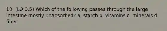 10. (LO 3.5) Which of the following passes through the large intestine mostly unabsorbed? a. starch b. vitamins c. minerals d. fiber