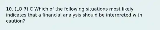 10. (LO 7) C Which of the following situations most likely indicates that a financial analysis should be interpreted with caution?