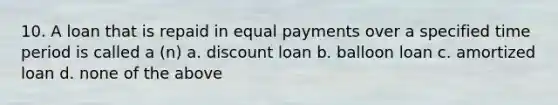 10. A loan that is repaid in equal payments over a specified time period is called a (n) a. discount loan b. balloon loan c. amortized loan d. none of the above