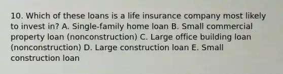 10. Which of these loans is a life insurance company most likely to invest in? A. Single-family home loan B. Small commercial property loan (nonconstruction) C. Large office building loan (nonconstruction) D. Large construction loan E. Small construction loan