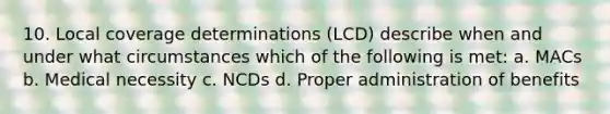 10. Local coverage determinations (LCD) describe when and under what circumstances which of the following is met: a. MACs b. Medical necessity c. NCDs d. Proper administration of benefits