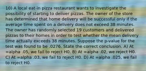 10) A local eat-in pizza restaurant wants to investigate the possibility of starting to deliver pizzas. The owner of the store has determined that home delivery will be successful only if the average time spent on a delivery does not exceed 38 minutes. The owner has randomly selected 19 customers and delivered pizzas to their homes in order to test whether the mean delivery time actually exceeds 38 minutes. Suppose the p-value for the test was found to be .0276. State the correct conclusion. A) At =alpha .05, we fail to reject H0. B) At =alpha .02, we reject H0. C) At =alpha .03, we fail to reject H0. D) At =alpha .025, we fail to reject H0.