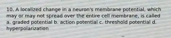 10. A localized change in a neuron's membrane potential, which may or may not spread over the entire cell membrane, is called a. graded potential b. action potential c. threshold potential d. hyperpolarization