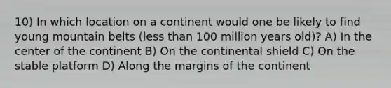 10) In which location on a continent would one be likely to find young mountain belts (less than 100 million years old)? A) In the center of the continent B) On the continental shield C) On the stable platform D) Along the margins of the continent