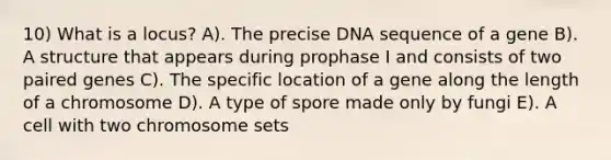 10) What is a locus? A). The precise DNA sequence of a gene B). A structure that appears during prophase I and consists of two paired genes C). The specific location of a gene along the length of a chromosome D). A type of spore made only by fungi E). A cell with two chromosome sets