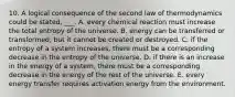 10. A logical consequence of the second law of thermodynamics could be stated, ___. A. every chemical reaction must increase the total entropy of the universe. B. energy can be transferred or transformed, but it cannot be created or destroyed. C. if the entropy of a system increases, there must be a corresponding decrease in the entropy of the universe. D. if there is an increase in the energy of a system, there must be a corresponding decrease in the energy of the rest of the universe. E. every energy transfer requires activation energy from the environment.