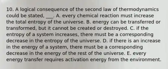 10. A logical consequence of the second law of thermodynamics could be stated, ___. A. every chemical reaction must increase the total entropy of the universe. B. energy can be transferred or transformed, but it cannot be created or destroyed. C. if the entropy of a system increases, there must be a corresponding decrease in the entropy of the universe. D. if there is an increase in the energy of a system, there must be a corresponding decrease in the energy of the rest of the universe. E. every energy transfer requires activation energy from the environment.