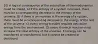 10) A logical consequence of the second law of thermodynamics could be stated, A) if the entropy of a system increases, there must be a corresponding decrease in the entropy of the universe. B) if there is an increase in the energy of a system, there must be a corresponding decrease in the energy of the rest of the universe. C) every energy transfer requires activation energy from the environment. D) every chemical reaction must increase the total entropy of the universe. E) energy can be transferred or transformed, but it cannot be created or destroyed.