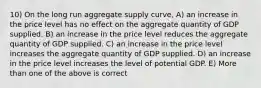 10) On the long run aggregate supply curve, A) an increase in the price level has no effect on the aggregate quantity of GDP supplied. B) an increase in the price level reduces the aggregate quantity of GDP supplied. C) an increase in the price level increases the aggregate quantity of GDP supplied. D) an increase in the price level increases the level of potential GDP. E) More than one of the above is correct