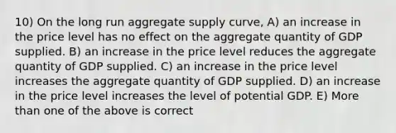 10) On the long run aggregate supply curve, A) an increase in the price level has no effect on the aggregate quantity of GDP supplied. B) an increase in the price level reduces the aggregate quantity of GDP supplied. C) an increase in the price level increases the aggregate quantity of GDP supplied. D) an increase in the price level increases the level of potential GDP. E) More than one of the above is correct