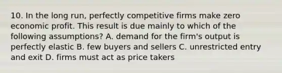 10. In the long run, perfectly competitive firms make zero economic profit. This result is due mainly to which of the following assumptions? A. demand for the firm's output is perfectly elastic B. few buyers and sellers C. unrestricted entry and exit D. firms must act as price takers