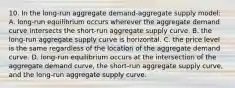 10. In the long-run aggregate demand-aggregate supply model: A. long-run equilibrium occurs wherever the aggregate demand curve intersects the short-run aggregate supply curve. B. the long-run aggregate supply curve is horizontal. C. the price level is the same regardless of the location of the aggregate demand curve. D. long-run equilibrium occurs at the intersection of the aggregate demand curve, the short-run aggregate supply curve, and the long-run aggregate supply curve.