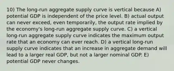 10) The long-run aggregate supply curve is vertical because A) potential GDP is independent of the price level. B) actual output can never exceed, even temporarily, the output rate implied by the economy's long-run aggregate supply curve. C) a vertical long-run aggregate supply curve indicates the maximum output rate that an economy can ever reach. D) a vertical long-run supply curve indicates that an increase in aggregate demand will lead to a larger real GDP, but not a larger nominal GDP. E) potential GDP never changes.