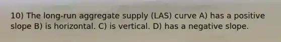 10) The long-run aggregate supply (LAS) curve A) has a positive slope B) is horizontal. C) is vertical. D) has a negative slope.