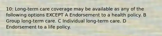 10: Long-term care coverage may be available as any of the following options EXCEPT A Endorsement to a health policy. B Group long-term care. C Individual long-term care. D Endorsement to a life policy.