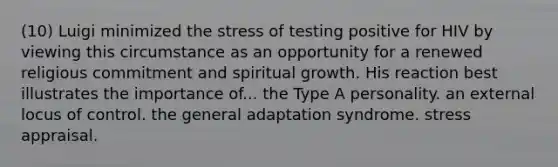 (10) Luigi minimized the stress of testing positive for HIV by viewing this circumstance as an opportunity for a renewed religious commitment and spiritual growth. His reaction best illustrates the importance of... the Type A personality. an external locus of control. the general adaptation syndrome. stress appraisal.