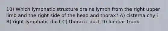 10) Which lymphatic structure drains lymph from the right upper limb and the right side of the head and thorax? A) cisterna chyli B) right lymphatic duct C) thoracic duct D) lumbar trunk