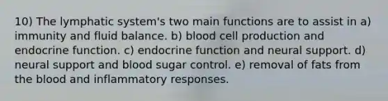 10) The lymphatic system's two main functions are to assist in a) immunity and fluid balance. b) blood cell production and endocrine function. c) endocrine function and neural support. d) neural support and blood sugar control. e) removal of fats from the blood and inflammatory responses.