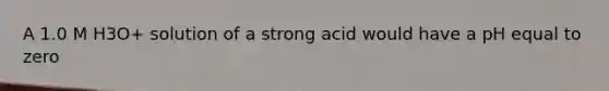 A 1.0 M H3O+ solution of a strong acid would have a pH equal to zero