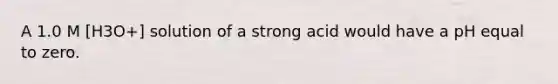 A 1.0 M [H3O+] solution of a strong acid would have a pH equal to zero.