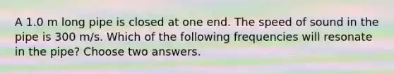 A 1.0 m long pipe is closed at one end. The speed of sound in the pipe is 300 m/s. Which of the following frequencies will resonate in the pipe? Choose two answers.