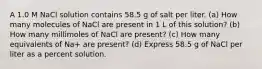 A 1.0 M NaCl solution contains 58.5 g of salt per liter. (a) How many molecules of NaCl are present in 1 L of this solution? (b) How many millimoles of NaCl are present? (c) How many equivalents of Na+ are present? (d) Express 58.5 g of NaCl per liter as a percent solution.