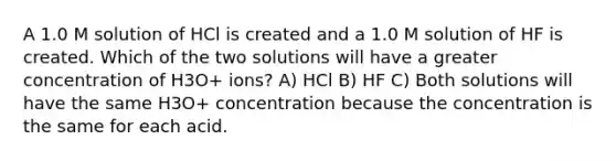 A 1.0 M solution of HCl is created and a 1.0 M solution of HF is created. Which of the two solutions will have a greater concentration of H3O+ ions? A) HCl B) HF C) Both solutions will have the same H3O+ concentration because the concentration is the same for each acid.