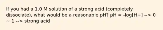 If you had a 1.0 M solution of a strong acid (completely dissociate), what would be a reasonable pH? pH = -log[H+] --> 0 ~ 1 --> strong acid