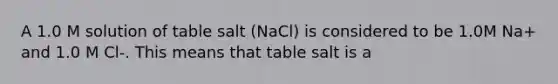 A 1.0 M solution of table salt (NaCl) is considered to be 1.0M Na+ and 1.0 M Cl-. This means that table salt is a