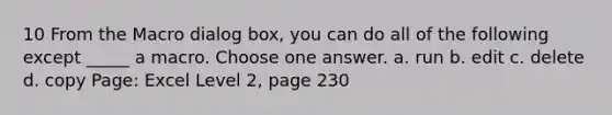 10 From the Macro dialog box, you can do all of the following except _____ a macro. Choose one answer. a. run b. edit c. delete d. copy Page: Excel Level 2, page 230