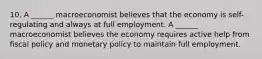 10. A​ ______ macroeconomist believes that the economy is​ self-regulating and always at full employment. A​ ______ macroeconomist believes the economy requires active help from fiscal policy and monetary policy to maintain full employment.