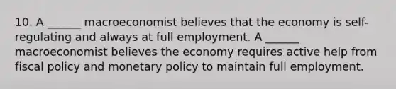 10. A​ ______ macroeconomist believes that the economy is​ self-regulating and always at full employment. A​ ______ macroeconomist believes the economy requires active help from fiscal policy and monetary policy to maintain full employment.