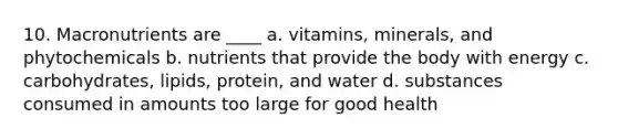 10. Macronutrients are ____ a. vitamins, minerals, and phytochemicals b. nutrients that provide the body with energy c. carbohydrates, lipids, protein, and water d. substances consumed in amounts too large for good health