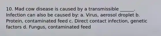 10. Mad cow disease is caused by a transmissible ______. Infection can also be caused by: a. Virus, aerosol droplet b. Protein, contaminated feed c. Direct contact infection, genetic factors d. Fungus, contaminated feed