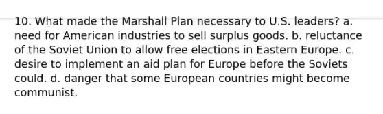 10. What made the Marshall Plan necessary to U.S. leaders? a. need for American industries to sell surplus goods. b. reluctance of the Soviet Union to allow free elections in Eastern Europe. c. desire to implement an aid plan for Europe before the Soviets could. d. danger that some European countries might become communist.