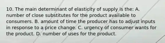 10. The main determinant of elasticity of supply is the: A. number of close substitutes for the product available to consumers. B. amount of time the producer has to adjust inputs in response to a price change. C. urgency of consumer wants for the product. D. number of uses for the product.