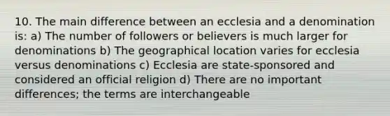 10. The main difference between an ecclesia and a denomination is: a) The number of followers or believers is much larger for denominations b) The geographical location varies for ecclesia versus denominations c) Ecclesia are state-sponsored and considered an official religion d) There are no important differences; the terms are interchangeable