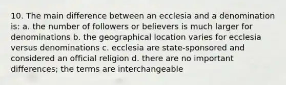 10. The main difference between an ecclesia and a denomination is: a. the number of followers or believers is much larger for denominations b. the geographical location varies for ecclesia versus denominations c. ecclesia are state-sponsored and considered an official religion d. there are no important differences; the terms are interchangeable