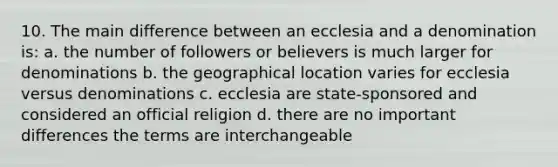 10. The main difference between an ecclesia and a denomination is: a. the number of followers or believers is much larger for denominations b. the geographical location varies for ecclesia versus denominations c. ecclesia are state-sponsored and considered an official religion d. there are no important differences the terms are interchangeable