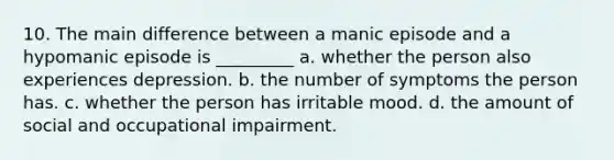 10. The main difference between a manic episode and a hypomanic episode is _________ a. whether the person also experiences depression. b. the number of symptoms the person has. c. whether the person has irritable mood. d. the amount of social and occupational impairment.